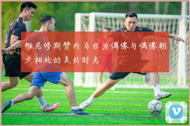 维尼修斯赞内马尔为偶像与偶像朝夕相处的美好时光
