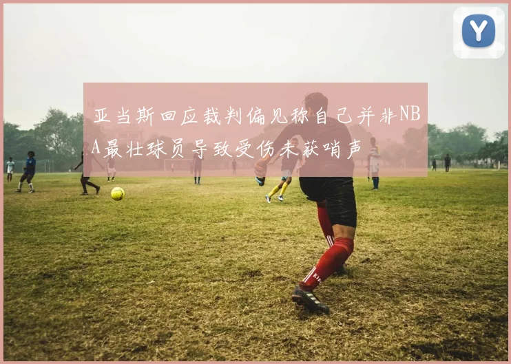 亚当斯回应裁判偏见称自己并非NBA最壮球员导致受伤未获哨声