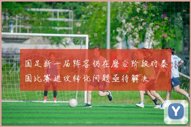 国足新一届阵容仍在磨合阶段对泰国比赛进攻转化问题亟待解决