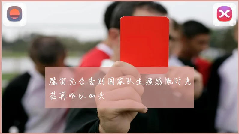 魔笛无奈告别国家队生涯感慨时光荏苒难以回头