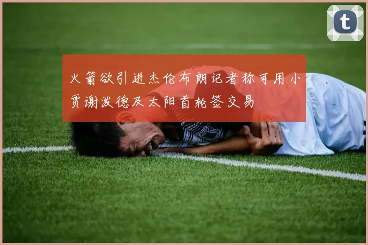 火箭欲引进杰伦布朗记者称可用小贾谢泼德及太阳首轮签交易