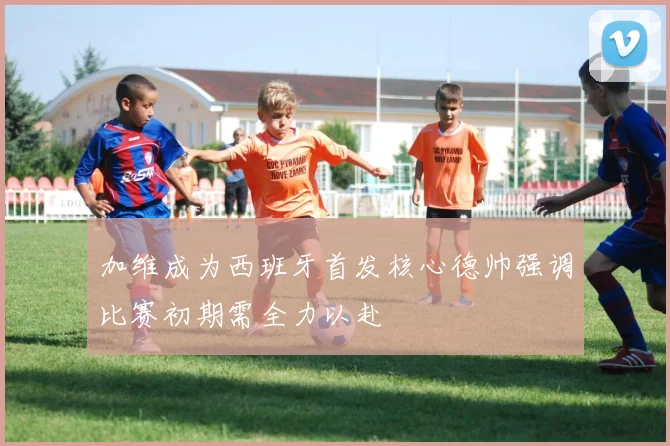 加维成为西班牙首发核心德帅强调比赛初期需全力以赴