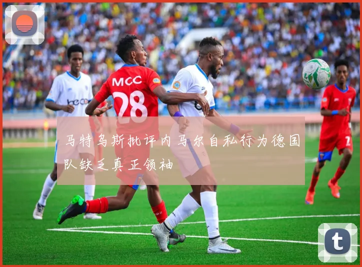 马特乌斯批评内马尔自私行为德国队缺乏真正领袖