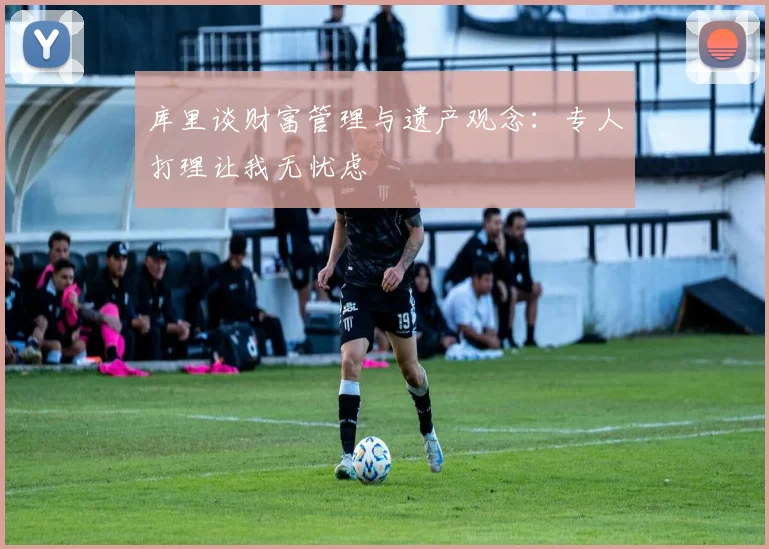 库里谈财富管理与遗产观念：专人打理让我无忧虑
