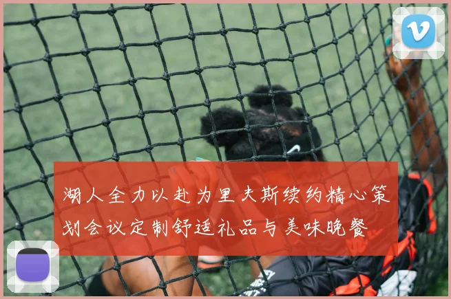 湖人全力以赴为里夫斯续约精心策划会议定制舒适礼品与美味晚餐