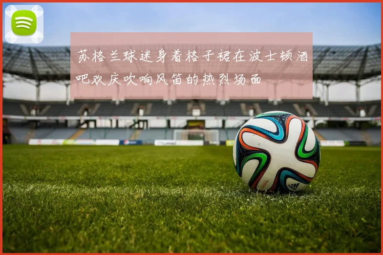 苏格兰球迷身着格子裙在波士顿酒吧欢庆吹响风笛的热烈场面