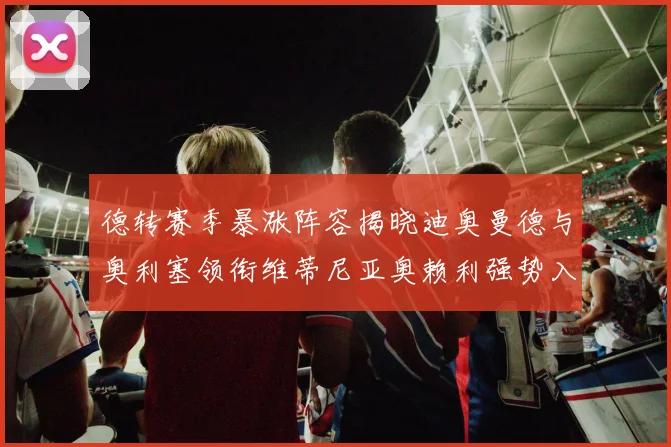 德转赛季暴涨阵容揭晓迪奥曼德与奥利塞领衔维蒂尼亚奥赖利强势入选
