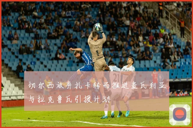 切尔西放弃扎卡转而推进查瓦利亚与拉克鲁瓦引援计划