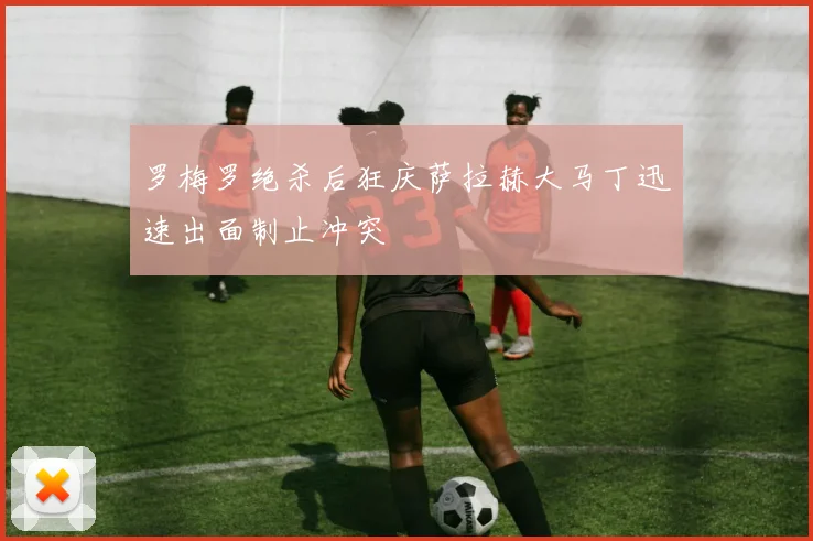 罗梅罗绝杀后狂庆萨拉赫大马丁迅速出面制止冲突