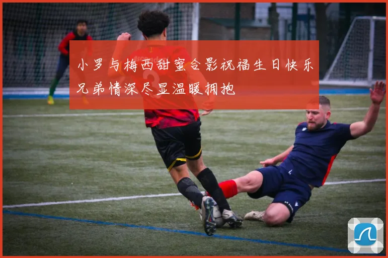 小罗与梅西甜蜜合影祝福生日快乐兄弟情深尽显温暖拥抱