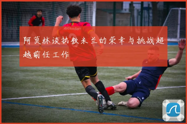 阿莫林谈执教米兰的荣幸与挑战超越前任工作